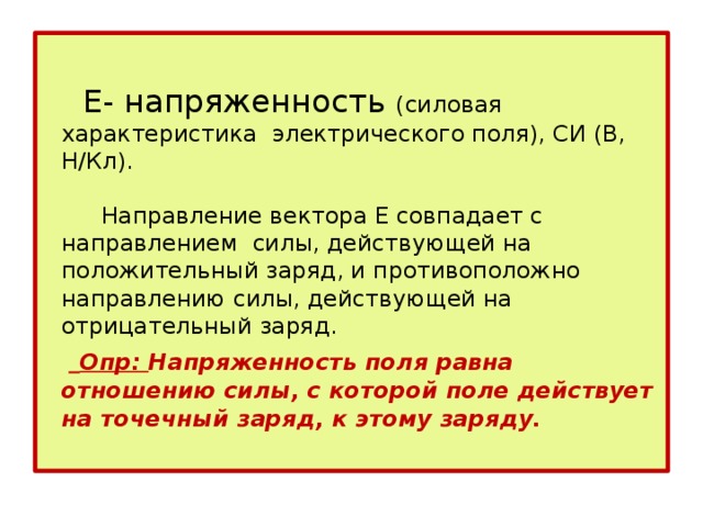  Е- напряженность (силовая характеристика электрического поля), СИ (В, Н/Кл).    Направление вектора Е совпадает с направлением силы, действующей на положительный заряд, и противоположно направлению силы, действующей на отрицательный заряд.    Опр: Напряженность поля равна отношению силы, с которой поле действует на точечный заряд, к этому заряду.   