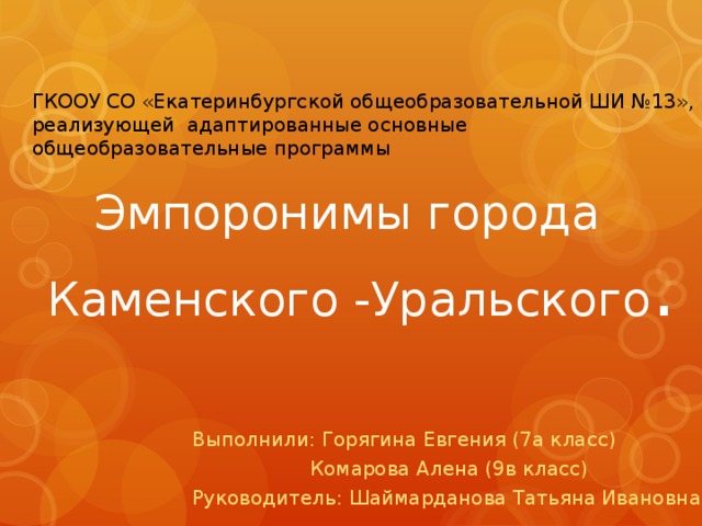 ГКООУ СО «Екатеринбургской общеобразовательной ШИ №13», реализующей адаптированные основные общеобразовательные программы    Эмпоронимы города  Каменского -Уральского . Выполнили: Горягина Евгения (7а класс)  Комарова Алена (9в класс) Руководитель: Шаймарданова Татьяна Ивановна 
