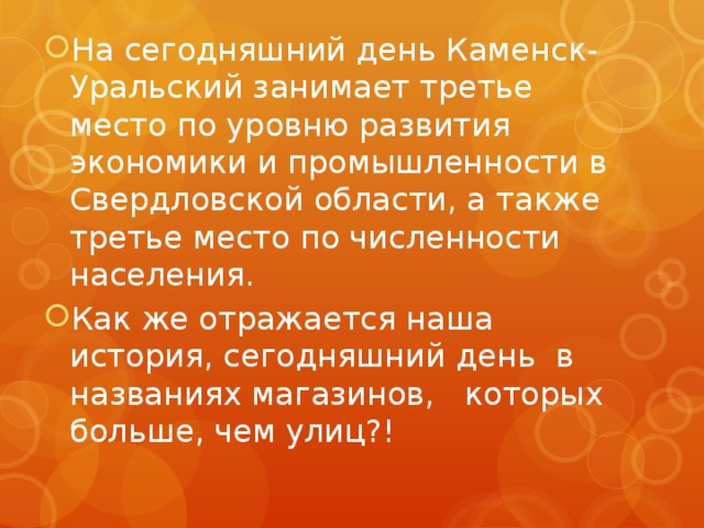 На сегодняшний день Каменск-Уральский занимает третье место по уровню развития экономики и промышленности в Свердловской области, а также третье место по численности населения. Как же отражается наша история, сегодняшний день в названиях магазинов, которых больше, чем улиц?! 