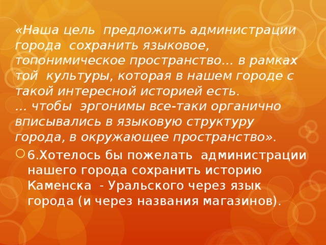 «Наша цель предложить администрации города сохранить языковое, топонимическое пространство… в рамках той культуры, которая в нашем городе с такой интересной историей есть.  … чтобы эргонимы все-таки органично вписывались в языковую структуру города, в окружающее пространство». 6.Хотелось бы пожелать администрации нашего города сохранить историю Каменска - Уральского через язык города (и через названия магазинов). 