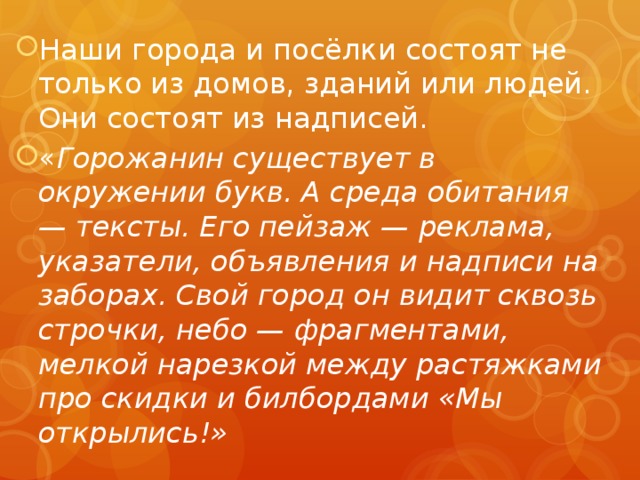 Наши города и посёлки состоят не только из домов, зданий или людей. Они состоят из надписей. « Горожанин существует в окружении букв. А среда обитания — тексты. Его пейзаж — реклама, указатели, объявления и надписи на заборах. Свой город он видит сквозь строчки, небо — фрагментами, мелкой нарезкой между растяжками про скидки и билбордами «Мы открылись!» 