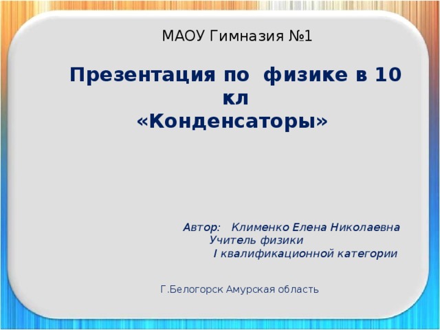  МАОУ Гимназия №1 Презентация по физике в 10 кл «Конденсаторы»      Автор: Клименко Елена Николаевна  Учитель физики  I квалификационной категории     Г.Белогорск Амурская область  Клименко Елена Николаевна  Учитель физики  Презентация по теме «Линзы» 11 класс  Муниципальное общеобразовательное учреждение средняя общеобразовательная школа с углубленным изучением отдельных предметов №1  Г.Белогорск Амурская область 