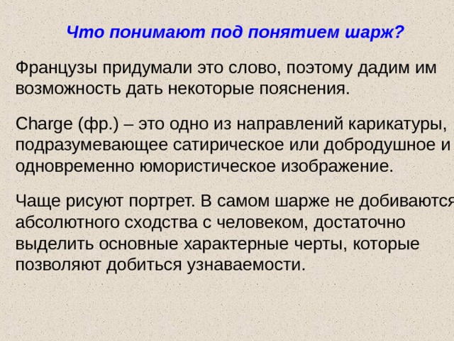 Что понимают под понятием шарж?  Французы придумали это слово, поэтому дадим им возможность дать некоторые пояснения. Charge (фр.) – это одно из направлений карикатуры, подразумевающее сатирическое или добродушное и одновременно юмористическое изображение. Чаще рисуют портрет. В самом шарже не добиваются абсолютного сходства с человеком, достаточно выделить основные характерные черты, которые позволяют добиться узнаваемости. 