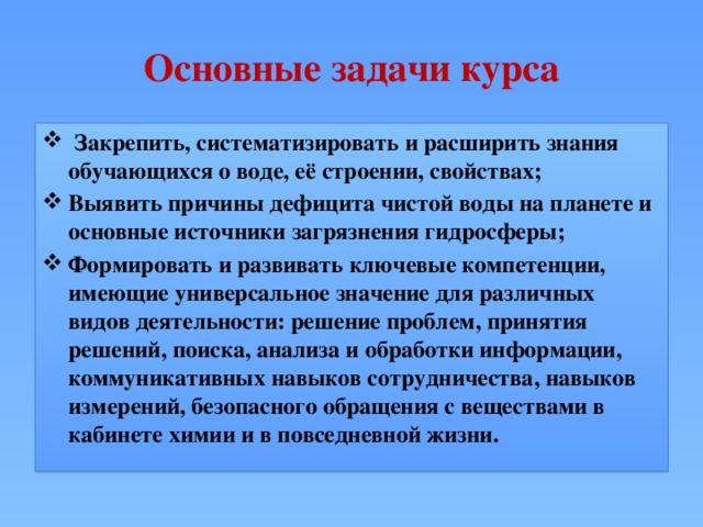Основные задачи курса  Закрепить, систематизировать и расширить знания обучающихся о воде, её строении, свойствах; Выявить причины дефицита чистой воды на планете и основные источники загрязнения гидросферы; Формировать и развивать ключевые компетенции, имеющие универсальное значение для различных видов деятельности: решение проблем, принятия решений, поиска, анализа и обработки информации, коммуникативных навыков сотрудничества, навыков измерений, безопасного обращения с веществами в кабинете химии и в повседневной жизни. 