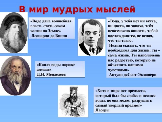 В мир мудрых мыслей «Капля воды дороже алмаза» Д.И. Менделеев «Хотя в мире нет предмета, который был бы слабее и нежнее воды, но она может разрушить самый твердый предмет» Лаоцзы «Воде дана волшебная власть стать соком «Вода, у тебя нет ни вкуса, ни цвета, ни запаха, тебя невозможно описать, тобой наслаждаются, не ведая, что ты такое. жизни на Земле»  Нельзя сказать, что ты необходима для жизни: ты – сама жизнь. Ты наполняешь нас радостью, которую не объяснить нашими чувствами»  Леонардо да Винчи  Антуан деСент-Экзюпери 