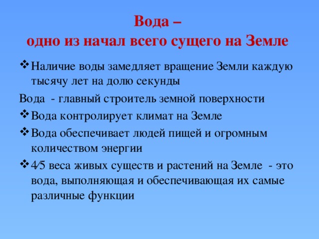 Вода –  одно из начал всего сущего на Земле Наличие воды замедляет вращение Земли каждую тысячу лет на долю секунды Вода - главный строитель земной поверхности Вода контролирует климат на Земле Вода обеспечивает людей пищей и огромным количеством энергии 4⁄5 веса живых существ и растений на Земле - это вода, выполняющая и обеспечивающая их самые различные функции 