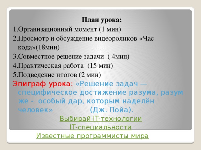   План урока: 1.Организационный момент (1 мин) 2.Просмотр и обсуждение видеороликов «Час кода»(18мин) 3.Совместное решение задачи ( 4мин) 4.Практическая работа (15 мин) 5.Подведение итогов (2 мин) Эпиграф урока: «Решение задач — специфическое достижение разума, разум же - особый дар, которым наделён человек» (Дж. Пойа). Выбирай IT- технологии IT- специальности  Известные программисты мира