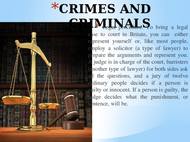 Crimes and criminals  Legal procedure. To bring a legal case to court in Britain, you can either represent yourself or, like most people, employ a solicitor (a type of lawyer) to prepare the arguments and represent you. A judge is in charge of the court, barristers (another type of lawyer) for both sides ask all the questions, and a jury of twelve ordinary people decides if a person is guilty or innocent. If a person is guilty, the judge decides what the punishment, or sentence, will be. 