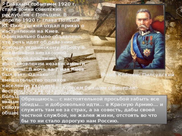 Главным событием 1920 г. стала война советских республик с Польшей. В апреле 1920 г. глава Польши Ю. Пилсудский отдал приказ о наступлении на Киев. Официально было объявлено, что речь идет об оказании помощи украинскому народу в ликвидации незаконной советской власти и восстановлении независимости Украины. В ночь на 7 мая Киев был взят. Однако вмешательство поляков население Украины восприняло как оккупацию. Большевики перед лицом внешней опасности сумели сплотить различные слои общества. Ю́зеф Кле́менс Пилсу́дский  Из воззвания «Ко всем бывшим офицерам» генерала А. А. Брусилова: Обращаюсь... с настоятельной просьбой забыть все обиды... и добровольно идти... в Красную Армию... и служить там не за страх, а за совесть, дабы своей честной службой, не жалея жизни, отстоять во что бы то ни стало дорогую нам Россию. 