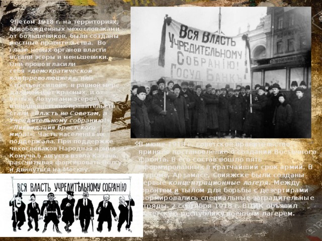 Летом 1918 г. на территориях, освобожденных чехословаками от большевиков, были созданы местные правительства.  Во главе новых органов власти встали эсеры и меньшевики. Они провозгласили себя  «демократической контрреволюцией»,  или «третьей силой», в равной мере далекой и от красных, и от белых. Лозунгами эсеро-меньшевистских правительств стали « Власть не Советам, а Учредительному собранию !», « Ликвидация Брестского мира !». Часть населения их поддержала. При поддержке чехословаков Народная армия Комуча 6 августа взяла Казань, рассчитывая форсировать Волгу и двинуться на Москву. В июне 1918 г. советское правительство приняло постановление о создании Восточного фронта. В его состав вошло пять сформированных в кратчайший срок армий. В Муроме, Арзамасе, Свияжске были созданы первые  концентрационные лагеря.  Между фронтом и тылом для борьбы с дезертирами формировались специальные заградительные отряды. 2 сентября 1918 г. ВЦИК объявил Советскую республику военным лагерем. 
