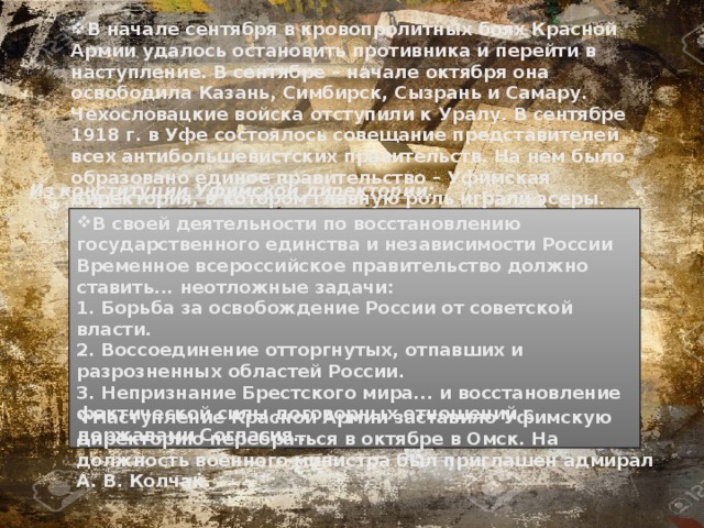 В начале сентября в кровопролитных боях Красной Армии удалось остановить противника и перейти в наступление. В сентябре – начале октября она освободила Казань, Симбирск, Сызрань и Самару. Чехословацкие войска отступили к Уралу. В сентябре 1918 г. в Уфе состоялось совещание представителей всех антибольшевистских правительств. На нем было образовано единое правительство – Уфимская директория, в котором главную роль играли эсеры.   Из конституции Уфимской директории: В своей деятельности по восстановлению государственного единства и независимости России Временное всероссийское правительство должно ставить... неотложные задачи:  1. Борьба за освобождение России от советской власти.  2. Воссоединение отторгнутых, отпавших и разрозненных областей России.  3. Непризнание Брестского мира... и восстановление фактической силы договорных отношений с державами Согласия... Наступление Красной Армии заставило Уфимскую директорию перебраться в октябре в Омск. На должность военного министра был приглашен адмирал А. В. Колчак. 