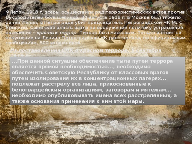 Летом 1918 г. эсеры осуществили ряд террористических актов против руководителей большевиков. 30 августа 1918 г. в Москве был тяжело ранен Ленин, в Петрограде убит председатель Петроградской ЧК М. С. Урицкий. Советская власть взяла на вооружение политику устрашения населения – красный террор.  Террор был массовым. Только в ответ на покушение на Ленина Петроградская ЧК расстреляла, по официальным сообщениям, 500 заложников. Из постановления СНК о красном терроре. 5 сентября 1918 г.: ...При данной ситуации обеспечение тыла путем террора является прямой необходимостью..., необходимо обеспечить Советскую Республику от классовых врагов путем изолирования их в концентрационных лагерях... подлежат расстрелу все лица, прикосновенные к белогвардейским организациям, заговорам и мятежам... необходимо опубликовывать имена всех расстрелянных, а также основания применения к ним этой меры. 