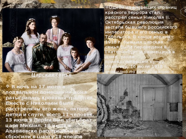 Одной из зловещих страниц красного террора стал расстрел семьи Николая II. Октябрьская революция застала бывшего российского императора и его семью в Тобольске. В конце апреля 1918 г. бывшая царская семья была переведена в Екатеринбург и размещена в доме, ранее принадлежавшем купцу Ипатьеву. 16 июля 1918 г., очевидно по согласованию с Совнаркомом, Уральский областной Совет принял решение о расстреле Николая Романова и членов его семьи. Царская семья  В ночь на 17 июля в подвальном помещении дома разыгралась кровавая трагедия. Вместе с Николаем были расстреляны его жена, пятеро детей и слуги, всего 11 человек. 13 июля в Перми был убит брат царя Михаил. 18 июля в Алапаевске расстреляли и сбросили в шахту 18 членов императорской фамилии.  