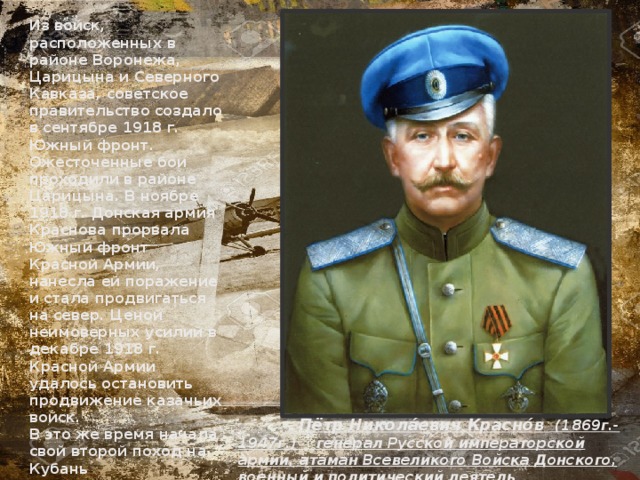Из войск, расположенных в районе Воронежа, Царицына и Северного Кавказа, советское правительство создало в сентябре 1918 г. Южный фронт. Ожесточенные бои проходили в районе Царицына. В ноябре 1918 г. Донская армия Краснова прорвала Южный фронт Красной Армии, нанесла ей поражение и стала продвигаться на север. Ценой неимоверных усилий в декабре 1918 г. Красной Армии удалось остановить продвижение казачьих войск. В это же время начала свой второй поход на Кубань Добровольческая армия Деникина. «Добровольцы» ориентировались на Антанту и старались не вступать во взаимодействие с прогерманскими отрядами Краснова.  Пётр Никола́евич Красно́в  (1869г.-1947г.) генерал Русской императорской армии, атаман Всевеликого Войска Донского, военный и политический деятель  