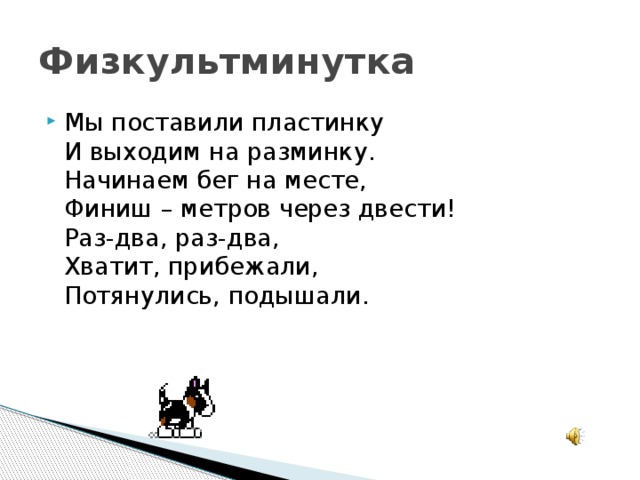 Физкультминутка Мы поставили пластинку  И выходим на разминку.  Начинаем бег на месте,  Финиш – метров через двести!  Раз-два, раз-два,  Хватит, прибежали,  Потянулись, подышали.   