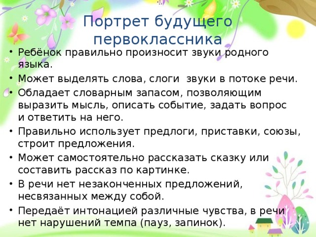 Портрет будущего первоклассника Ребёнок правильно произносит звуки родного языка. Может выделять слова, слоги звуки в потоке речи. Обладает словарным запасом, позволяющим выразить мысль, описать событие, задать вопрос и ответить на него. Правильно использует предлоги, приставки, союзы, строит предложения. Может самостоятельно рассказать сказку или составить рассказ по картинке. В речи нет незаконченных предложений, несвязанных между собой. Передаёт интонацией различные чувства, в речи нет нарушений темпа (пауз, запинок). 