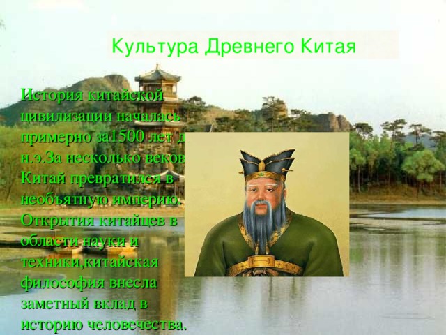 Культура Древнего Китая История китайской цивилизации началась примерно за1500 лет до н . э . За несколько веков Китай превратился в необъятную империю . Открытия китайцев в области науки и техники , китайская философия внесла заметный вклад в историю человечества . 