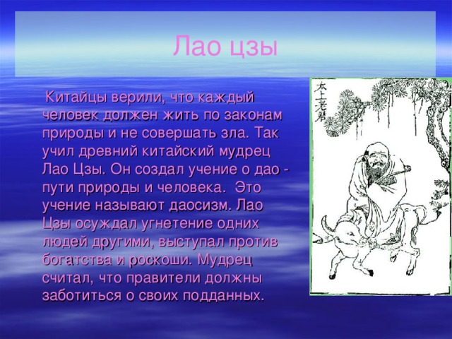 Лао цзы  Китайцы верили, что каждый человек должен жить по законам природы и не совершать зла. Так учил древний китайский мудрец Лао Цзы. Он создал учение о дао - пути природы и человека. Это учение называют даосизм. Лао Цзы осуждал угнетение одних людей другими, выступал против богатства и роскоши. Мудрец считал, что правители должны заботиться о своих подданных. 