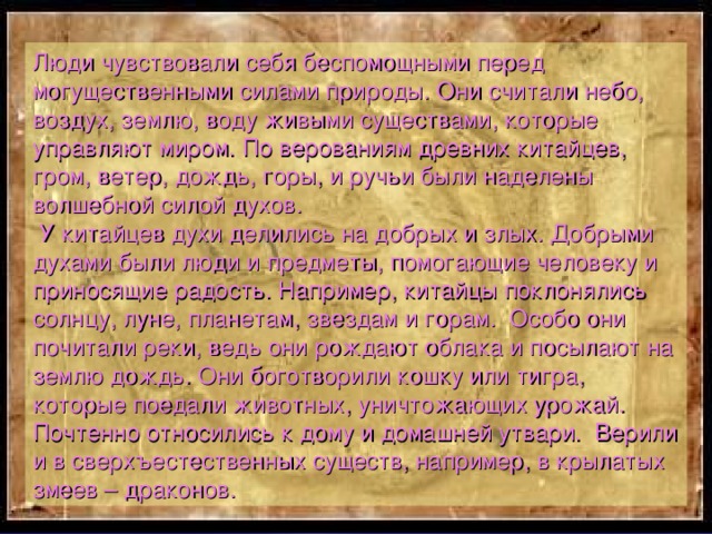  Люди чувствовали себя беспомощными перед могущественными силами природы. Они считали небо, воздух, землю, воду живыми существами, которые управляют миром. По верованиям древних китайцев, гром, ветер, дождь, горы, и ручьи были наделены волшебной силой духов.  У китайцев духи делились на добрых и злых. Добрыми духами были люди и предметы, помогающие человеку и приносящие радость. Например, китайцы поклонялись солнцу, луне, планетам, звездам и горам. Особо они почитали реки, ведь они рождают облака и посылают на землю дождь. Они боготворили кошку или тигра, которые поедали животных, уничтожающих урожай. Почтенно относились к дому и домашней утвари. Верили и в сверхъестественных существ, например, в крылатых змеев – драконов. 