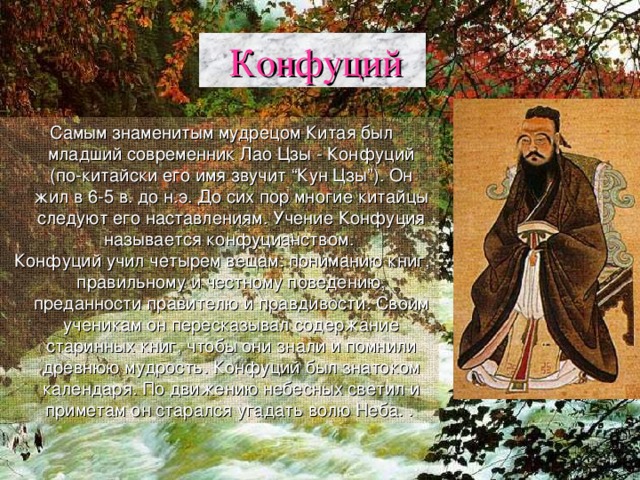  Конфуций  Самым знаменитым мудрецом Китая был младший современник Лао Цзы - Конфуций (по-китайски его имя звучит “Кун Цзы”). Он жил в 6-5 в. до н.э. До сих пор многие китайцы следуют его наставлениям. Учение Конфуция называется конфуцианством.  Конфуций учил четырем вещам: пониманию книг, правильному и честному поведению, преданности правителю и правдивости. Своим ученикам он пересказывал содержание старинных книг, чтобы они знали и помнили древнюю мудрость. Конфуций был знатоком календаря. По движению небесных светил и приметам он старался угадать волю Неба. .  