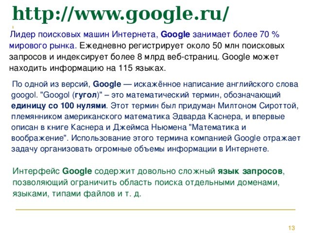 http://www.google.ru/ Лидер поисковых машин Интернета, Google занимает более 70 % мирового рынка. Ежедневно регистрирует около 50 млн поисковых запросов и индексирует более 8 млрд веб-страниц. Google может находить информацию на 115 языках. По одной из версий, Google — искажённое написание английского слова googol. 