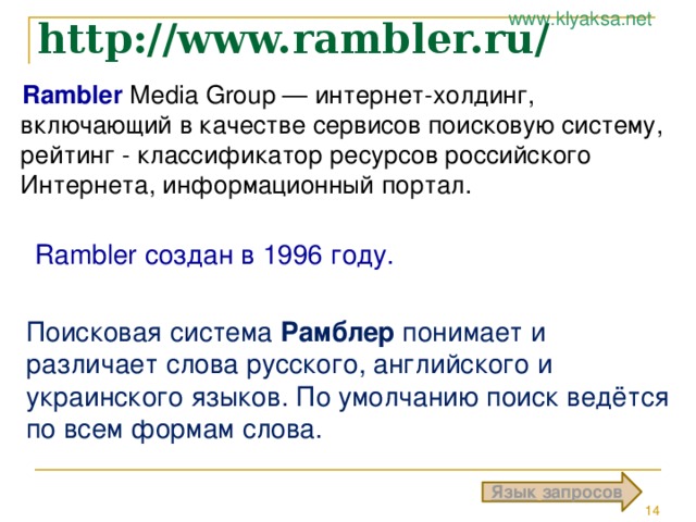 http://www.rambler.ru/ Rambler Media Group — интернет-холдинг, включающий в качестве сервисов поисковую систему, рейтинг - классификатор ресурсов российского Интернета, информационный портал. Rambler создан в 1996 году. Поисковая система Рамблер понимает и различает слова русского, английского и украинского языков. По умолчанию поиск ведётся по всем формам слова. Язык  запросов 