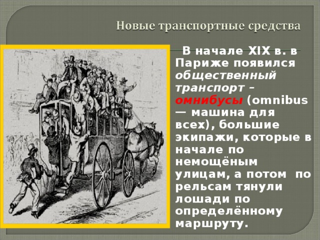  В начале XIX в. в Париже появился общественный транспорт – омнибусы (omnibus — машина для всех), большие экипажи, которые в начале по немощёным улицам, а потом по рельсам тянули лошади по определённому маршруту. 