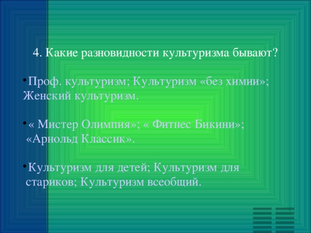 4. Какие разновидности культуризма бывают? Проф. культуризм; Культуризм «без химии»;  Женский культуризм. « Мистер Олимпия»; « Фитнес Бикини»;  «Арнольд Классик». Культуризм для детей; Культуризм для  стариков; Культуризм всеобщий. 