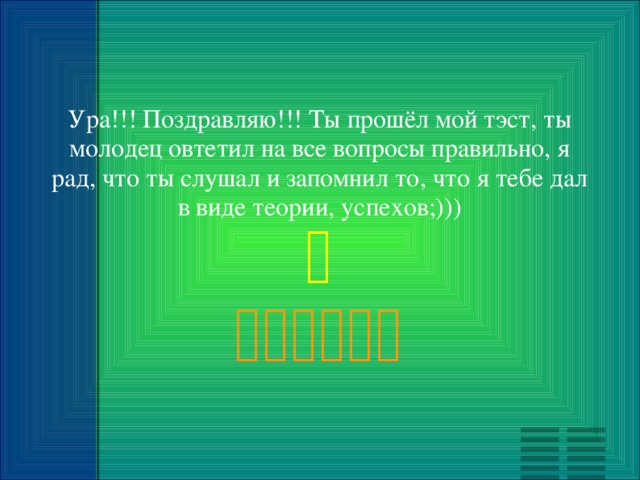 Ура!!! Поздравляю!!! Ты прошёл мой тэст, ты молодец овтетил на все вопросы правильно, я рад, что ты слушал и запомнил то, что я тебе дал в виде теории, успехов;)))   