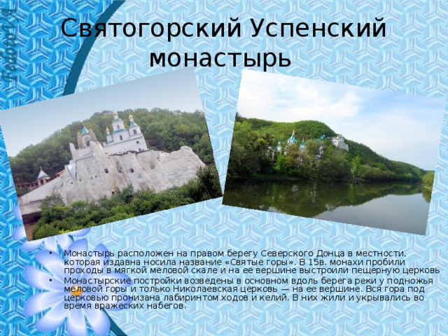 Святогорский Успенский монастырь Монастырь расположен на правом берегу Северского Донца в местности, которая издавна носила название «Святые горы». В 15в. монахи пробили проходы в мягкой меловой скале и на ее вершине выстроили пещерную церковь Монастырские постройки возведены в основном вдоль берега реки у подножья меловой горы и только Николаевская церковь — на ее вершине. Вся гора под церковью пронизана лабиринтом ходов и келий. В них жили и укрывались во время вражеских набегов. 