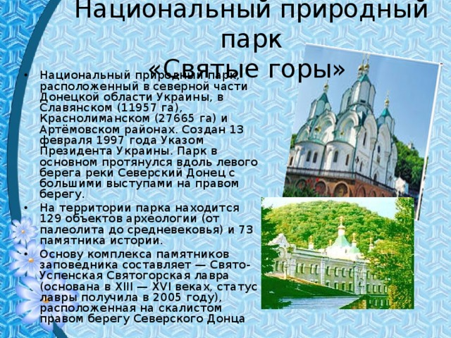 Национальный природный парк  «Святые горы» Национальный природный парк, расположенный в северной части Донецкой области Украины, в Славянском (11957 га), Краснолиманском (27665 га) и Артёмовском районах. Создан 13 февраля 1997 года Указом Президента Украины. Парк в основном протянулся вдоль левого берега реки Северский Донец с большими выступами на правом берегу. На территории парка находится 129 объектов археологии (от палеолита до средневековья) и 73 памятника истории. Основу комплекса памятников заповедника составляет — Свято-Успенская Святогорская лавра (основана в XIII — XVI веках, статус лавры получила в 2005 году), расположенная на скалистом правом берегу Северского Донца  