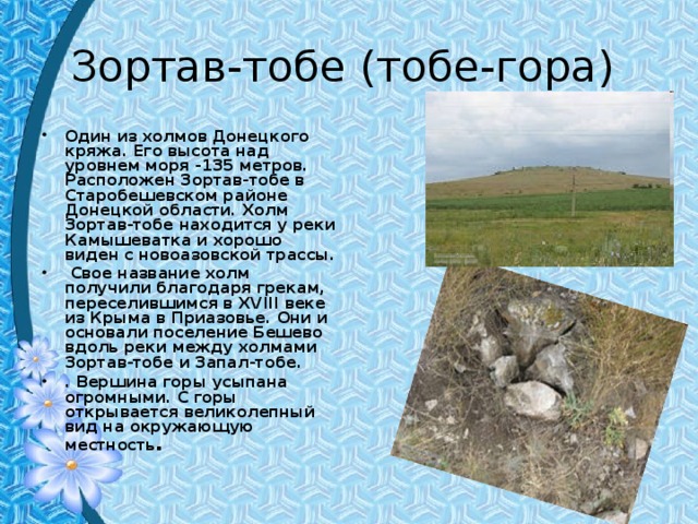 Зортав-тобе (тобе-гора) Один из холмов Донецкого кряжа. Его высота над уровнем моря -135 метров. Расположен Зортав-тобе в Старобешевском районе Донецкой области. Холм Зортав-тобе находится у реки Камышеватка и хорошо виден с новоазовской трассы.  Свое название холм получили благодаря грекам, переселившимся в XVIII веке из Крыма в Приазовье. Они и основали поселение Бешево вдоль реки между холмами Зортав-тобе и Запал-тобе. . Вершина горы усыпана огромными. С горы открывается великолепный вид на окружающую местность . 