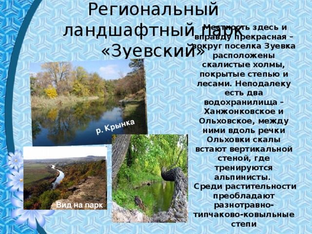 р. Крынка Региональный ландшафтный парк  «Зуевский»  Местность здесь и вправду прекрасная – вокруг поселка Зуевка расположены скалистые холмы, покрытые степью и лесами. Неподалеку есть два водохранилища – Ханжонковское и Ольховское, между ними вдоль речки Ольховки скалы встают вертикальной стеной, где тренируются альпинисты.  Среди растительности преобладают разнотравно-типчаково-ковыльные степи  Вид на парк 