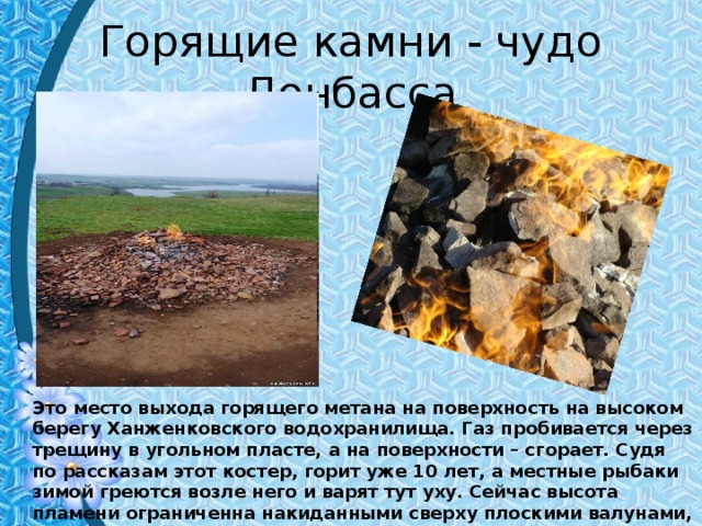 Горящие камни - чудо Донбасса Это место выхода горящего метана на поверхность на высоком берегу Ханженковского водохранилища. Газ пробивается через трещину в угольном пласте, а на поверхности – сгорает. Судя по рассказам этот костер, горит уже 10 лет, а местные рыбаки зимой греются возле него и варят тут уху. Сейчас высота пламени ограниченна накиданными сверху плоскими валунами, и выглядит как немного необычный костёр из камней . 