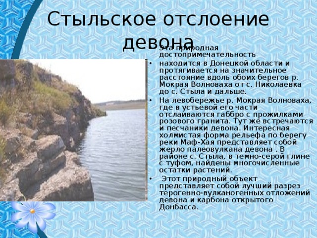 Стыльское отслоение девона Эта природная достопримечательность находится в Донецкой области и протягивается на значительное расстояние вдоль обоих берегов р. Мокрая Волноваха от с. Николаевка до с. Стыла и дальше. На левобережье р. Мокрая Волноваха, где в устьевой его части отслаиваются габбро с прожилками розового гранита. Тут же встречаются и песчаники девона. Интересная холмистая форма рельефа по берегу реки Маф-Хая представляет собой жерло палеовулкана девона . В районе с. Стыла, в темно-серой глине с туфом, найдены многочисленные остатки растений.  Этот природный объект представляет собой лучший разрез терогенно-вулканогенных отложений девона и карбона открытого Донбасса. 