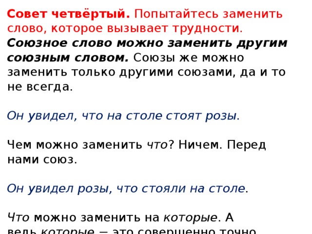 Совет четвёртый.  Попытайтесь заменить слово, которое вызывает трудности. Союзное слово можно заменить другим союзным словом.  Союзы же можно заменить только другими союзами, да и то не всегда. Он увидел, что на столе стоят розы.   Чем можно заменить  что ? Ничем. Перед нами союз. Он увидел розы, что стояли на столе .   Что  можно заменить на  которые . А ведь  которые  − это совершенно точно союзное слово. Значит, что – это тоже союзное слово. 