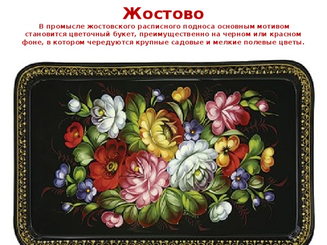 Жостово  В промысле жостовского расписного подноса основным мотивом становится цветочный букет, преимущественно на черном или красном фоне, в котором чередуются крупные садовые и мелкие полевые цветы.