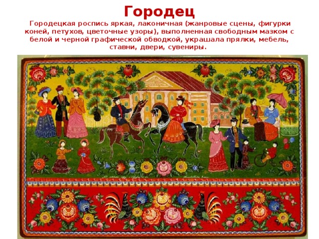 Городец  Городецкая роспись яркая, лаконичная (жанровые сцены, фигурки коней, петухов, цветочные узоры), выполненная свободным мазком с белой и черной графической обводкой, украшала прялки, мебель, ставни, двери, сувениры.