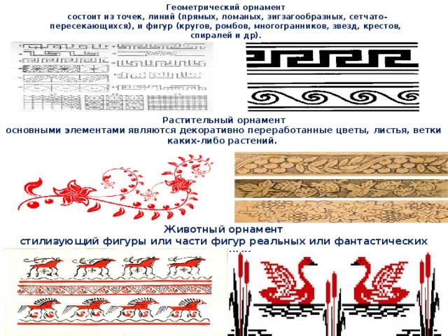 Геометрический орнамент  состоит из точек, линий (прямых, ломаных, зигзагообразных, сетчато-пересекающихся), и фигур (кругов, ромбов, многогранников, звезд, крестов, спиралей и др). Растительный орнамент  основными элементами являются декоративно переработанные цветы, листья, ветки каких-либо растений. Животный орнамент  стилизующий фигуры или части фигур реальных или фантастических животных.