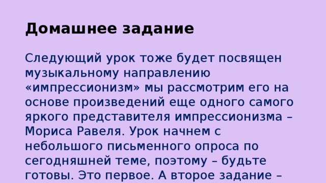 Домашнее задание Следующий урок тоже будет посвящен музыкальному направлению «импрессионизм» мы рассмотрим его на основе произведений еще одного самого яркого представителя импрессионизма – Мориса Равеля. Урок начнем с небольшого письменного опроса по сегодняшней теме, поэтому – будьте готовы. Это первое. А второе задание – найдите значение слова «болеро».