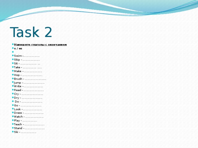 Task 2 Напишите глаголы с окончанием  s / es   Swim -……………… Skip - ………………. Sit - ……………… … Take - …………… ….. Make - ……………….. Hop - …………………. Brush - …………………… Jump - ………………….. Write - ………………… Read - …………………. Cry - …………………… Dry - …………………..  Do - ………………….. Go - ………………….. Look - ………………… Dress - ………………… Watch - ……………….. Play - ……………. Teach - …………………. Stand - …………………. Ski - …………….. 