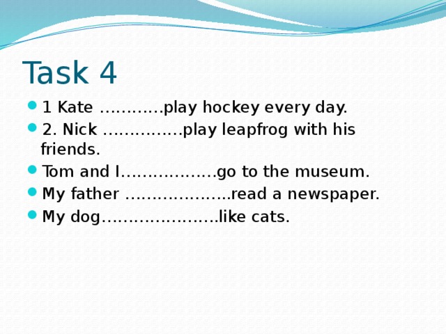 Task 4 1 Kate …………play hockey every day. 2. Nick ……………play leapfrog with his friends. Tom and I………………go to the museum. My father ………………..read a newspaper. My dog………………….like cats. 