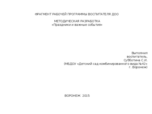 ФРАГМЕНТ РАБОЧЕЙ ПРОГРАММЫ ВОСПИТАТЕЛЯ ДОО МЕТОДИЧЕСКАЯ РАЗРАБОТКА «Праздники и важные события» Выполнил воспитатель, Субботина С.И. (МБДОУ «Детский сад комбинированного вида №42» г. Воронеж) ВОРОНЕЖ 2015 