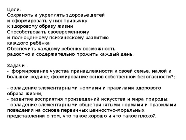 Цели: Сохранять и укреплять здоровье детей и сформировать у них привычку к здоровому образу жизни Способствовать своевременному и полноценному психическому развитию каждого ребёнка Обеспечить каждому ребёнку возможность радостно и содержательно прожить каждый день. Задачи :   -  формирование чувства принадлежности к своей семье, малой и большой родине; формирование основ собственной безопасности?;   - овладение элементарными нормами и правилами здорового образа жизни;   - развитие восприятия произведений искусства и мира природы;   - овладение элементарными общепринятыми нормами и правилами поведения на основе первичных ценностно-моральных представлений о том, что такое хорошо и что такое плохо?.    