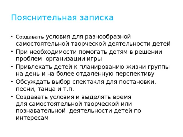 Пояснительная записка Создавать условия для разнообразной самостоятельной творческой деятельности детей При необходимости помогать детям в решении проблем организации игры Привлекать детей к планированию жизни группы  на день и на более отдаленную перспективу Обсуждать выбор спектакля для постановки, песни, танца и т.п. Создавать условия и выделять время  для самостоятельной творческой или познавательной деятельности детей по интересам 