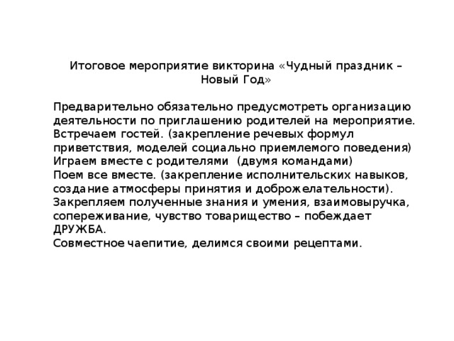 Итоговое мероприятие викторина «Чудный праздник – Новый Год» Предварительно обязательно предусмотреть организацию деятельности по приглашению родителей на мероприятие. Встречаем гостей. (закрепление речевых формул приветствия, моделей социально приемлемого поведения) Играем вместе с родителями (двумя командами) Поем все вместе. (закрепление исполнительских навыков, создание атмосферы принятия и доброжелательности). Закрепляем полученные знания и умения, взаимовыручка, сопереживание, чувство товарищество – побеждает ДРУЖБА. Совместное чаепитие, делимся своими рецептами. 
