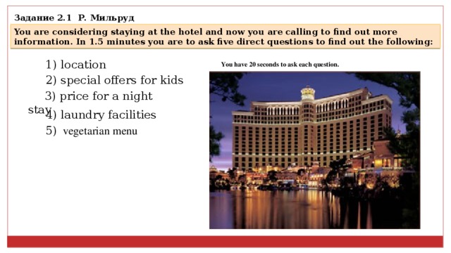 задание 2.1 р. мильруд you are considering staying at the hotel and now you are calling to find out more information. in 1.5 minutes you are to ask five direct questions to find out the following: 1) location you have 20 seconds to ask each question. 2) special offers for kids 3) price for a night stay 4) laundry facilities 5) vegetarian menu