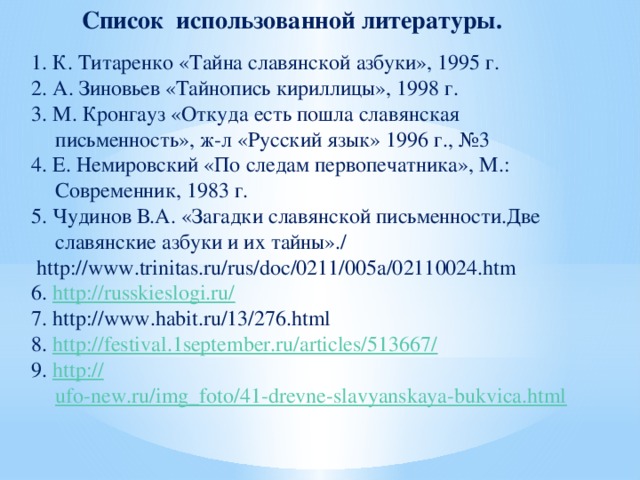 Список использованной литературы. 1. К. Титаренко «Тайна славянской азбуки», 1995 г. 2. А. Зиновьев «Тайнопись кириллицы», 1998 г. 3. М. Кронгауз «Откуда есть пошла славянская письменность», ж-л «Русский язык» 1996 г., №3 4. Е. Немировский «По следам первопечатника», М.: Современник, 1983 г. 5. Чудинов В.А. «Загадки славянской письменности.Две славянские азбуки и их тайны»./  http://www.trinitas.ru/rus/doc/0211/005a/02110024.htm 6. http://russkieslogi.ru/ 7. http://www.habit.ru/13/276.html 8. http://festival.1september.ru/articles/513667/ 9. http:// ufo-new.ru/img_foto/41-drevne-slavyanskaya-bukvica.html