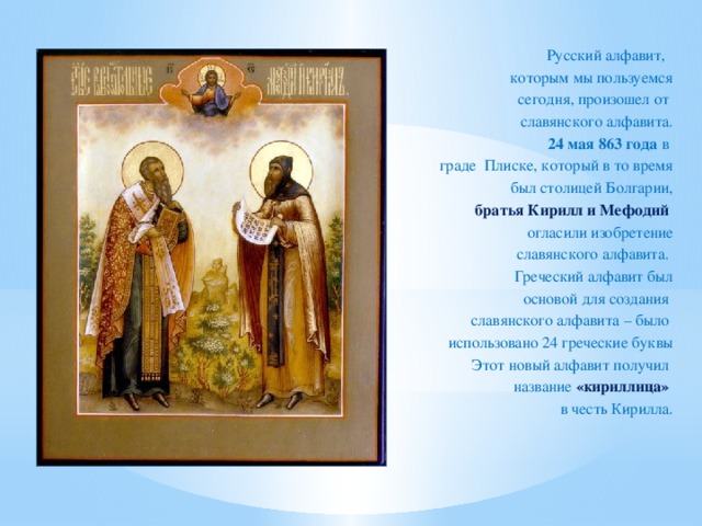 Русский алфавит, которым мы пользуемся  сегодня, произошел от славянского алфавита. 24 мая 863 года в граде Плиске, который в то время  был столицей Болгарии,  братья Кирилл и Мефодий  огласили изобретение  славянского алфавита. Греческий алфавит был  основой для создания славянского алфавита – было использовано 24 греческие буквы  Этот новый алфавит получил  название  «кириллица» в честь Кирилла.