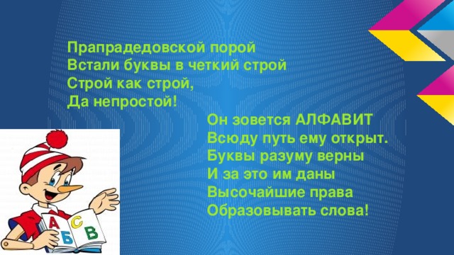 Прапрадедовской порой Встали буквы в четкий строй Строй как строй, Да непростой!  Он зовется АЛФАВИТ  Всюду путь ему открыт.  Буквы разуму верны  И за это им даны  Высочайшие права  Образовывать слова!